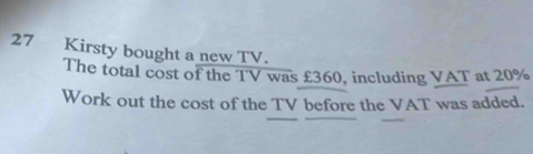 Kirsty bought a new TV. 
The total cost of the TV was £360, including VAT at 20%
Work out the cost of the TV before the VAT was added.