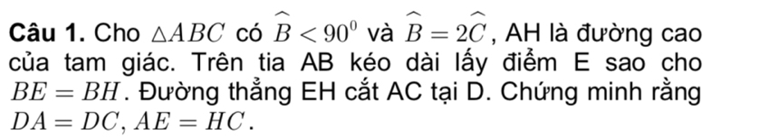 Cho △ ABC có widehat B<90° và widehat B=2widehat C , AH là đường cao 
của tam giác. Trên tia AB kéo dài lấy điểm E sao cho
BE=BH *. Đường thẳng EH cắt AC tại D. Chứng minh rằng
DA=DC, AE=HC.