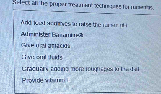 Select all the proper treatment techniques for rumenitis.
Add feed additives to raise the rumen pH
Administer Banamine®
Give oral antacids
Give oral fluids
Gradually adding more roughages to the diet
Provide vitamin E