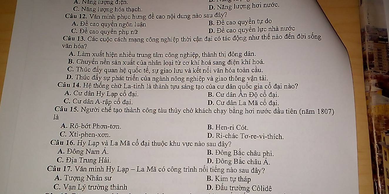 A. Năng lượng điện.
C. Năng lượng hóa thạch.
D. Năng lượng hơi nước.
Câu 12. Văn minh phục hưng đề cao nội dung nào sau dây?
A. Đề cao quyền ngôn luận B. Đề cao quyền tự do
C. Đề cao quyền phụ nữ
D. Đề cao quyền lực nhà nước
Câu 13. Các cuộc cách mạng công nghiệp thời cận đại có tác động như thế nào đến đời sống
văn hóa?
A. Làm xuất hiện nhiều trung tâm công nghiệp, thành thị đông dân.
B. Chuyển nền sản xuất của nhân loại từ cơ khí hoá sang điện khí hoá.
C. Thúc đầy quan hệ quốc tế, sự giao lưu và kết nối văn hóa toàn cầu.
D. Thúc đầy sự phát triển của ngành nông nghiệp và giao thông vận tải.
Câu 14. Hệ thống chữ La-tinh là thành tựu sáng tạo của cư dân quốc gia cổ đại nào?
A. Cư dân Hy Lạp cổ đại. B. Cư dân Ấn Độ cổ đại.
C. Cư dân A-rập cổ đại. D. Cư dân La Mã cổ đại.
Câu 15. Người chế tạo thành công tàu thủy chở khách chạy bằng hơi nước đầu tiên (năm 1807)
là
A. Rô-bớt Phơn-tơn. B. Hen-ri Cót.
C. Xti-phen-xơn. D. Ri-chác Tơ-re-vi-thích.
Câu 16. Hy Lạp và La Mã cổ đại thuộc khu vực nào sau đây?
A. Đông Nam Á. B. Đông Bắc châu phi.
C. Địa Trung Hải. D. Đông Bắc châu Á.
Câu 17. Văn minh Hy Lạp - La Mã có công trình nổi tiếng nào sau đây?
A. Tượng Nhân sư B. Kim tự tháp
C. Vạn Lý trường thành D. Đầu trường Côlidê