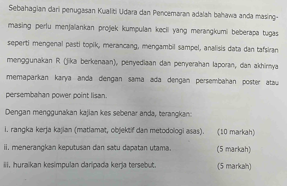 Sebahagian dari penugasan Kualiti Udara dan Pencemaran adalah bahawa anda masing- 
masing perlu menjalankan projek kumpulan kecil yang merangkumi beberapa tugas 
seperti mengenal pasti topik, merancang, mengambil sampel, analisis data dan tafsiran 
menggunakan R (jika berkenaan), penyediaan dan penyerahan laporan, dan akhirnya 
memaparkan karya anda dengan sama ada dengan persembahan poster atau 
persembahan power point lisan. 
Dengan menggunakan kajian kes sebenar anda, terangkan: 
i. rangka kerja kajian (matlamat, objektif dan metodologi asas). (10 markah) 
ii. menerangkan keputusan dan satu dapatan utama. (5 markah) 
iii. huraikan kesimpulan daripada kerja tersebut. (5 markah)