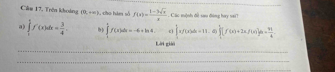 Trên khoảng (0;+∈fty ) , cho hàm số f(x)= (1-3sqrt(x))/x . Các mệnh đề sau đúng hay sai?
a) ∈tlimits _1^(4f'(x)dx=frac 3)4. b) ∈tlimits _1^(4f(x)dx=-6+ln 4. c) ∈tlimits _1^4xf(x)dx=11. d) ∈tlimits _1^4[f'(x)+2x.f(x)]dx=frac 91)4. 
Lời giải
_
_
_
__