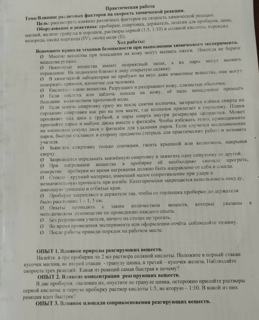 Πракτнческая рабоτа
Τема:Влнянне разлнчных факторов на скорость хнмнческой реакиин,
Цель: рассмоτреτь влияние различных факторовна скорость химической реакиии.
Οборулованне и реаκτивьΙ: ηрοбηрки, сηηрΤовкаΚ лержаτель, ΠιτаτηвαπιηяΚΠрοбηрοке ииηк,
Магний, железо: гранулы и πорошок, растворы серной (1:5,1:10) и соляной кислоты пероксил
волоролае оксил марганца (Ι), оксил мели (Π).
Χοд рабοτы:
Вспомнηте цравила техники безопасности при вышолнении химического эксиеримента.
O Многие вешества лри полалании на кожу могут вывать ожоги. Никогла не берите
bеmеетва руками.
0 Некоторые вешества имеют неприятный запах, а их πары могут вызвать
отравление. Не лолносите близко клицу открытуюо склянку.
Ο Вхимической лаборатории не пробуют на вкус лаке известные вешества, они могут
содержать примеси, яловиΤыΙе ルя человека.
О Кислоты - елкие вешества. Разрушаюот и разлдражаιоткожу, слизистыιе оболочки.
Ο Εсли кислоτа или шёлочь полала на кожу, её нало немелленно промыь
больиим количеством проточной волы
Ο Εсли зажечь слиртовку сразу же после снятия коллачка, загорается ллёηка спирта на
горльике сииртовки как раз на том месте, гле коллачок прилегает кгорльику. Пламя
проникает πол лиск с трубкой, и пары спирта внутри резервуара загораιтся, Может
произойτη взрыв и выброс диска вместе с фитилем. Нтοбы избежаτь этого, приподнимитεе
на несколько секунл диск с фитηлем для улдаления паров. Εели случнτся восπламенение
паров, быстро отставьте в сторону прелметь (Τетральдιя практических рабоτ) и позовите
учителя.
Зажигаτь сииртовку τолько синчками, гасить крыиикой илн коллачком, накрывая
сверxy.
Ο Запрешается перелавать зажженную спиртовкуи зажигаτь олну спиртовку от другой.
Ο При нагревании вешества в пробирке её необходнмо сначала прогреть,
отверстие лробирки во время нагревания лоржно быть направлено от себя и сосела.
Θ Стекло - хрупкий материал имеюлиймалое сопротивление при уларе и
незначительнуюо прочность при изгибе. Категорически запрешается нспользовать посуду,
имеюшую трешиныи отбητые края.
О Πрοбηрκу заκреιίляιοτ вαдерκаτеле τаκΚ чτοбыό οτ горльлика нрοбηркиηαдοδлерκκаατеля
быго расстояние 1 -1, 5 см.
Ø Олыты лроводить с таким количеством вешеств, которые указаны в
Методическом руковолстве по проведениюокакдого оπыта.
О Безразрешения учнтеля, ничего на столах не трогать.
Ο Вовремя πровеленияэкслернменτаили оформлении оτηδτа соблюолайτе τииеину.
Ο После рабοτьι πриведи πорялокна рабочем месте.
ОПыТ 1. Велилянне ирнродьы реагнруюших вешеств.
Калейτеев τри πробирки ло 2 мл раствора солянойкислоτы Ноложиτе в первый стакан
кусочекмагнияе во второйстакан - гранулу иинкае в третий - кусочек железа. Наблιοлайте
скоросτь τрех реакиий. Какаяиз реакций самая быстраяи почему?
ОПыΙТ 2. Вонянне коннентрации реагнруюших вешеств.
В две лробηркηе наклонив ихе олусτητеπо грануле цинкае осторожно прилейτе растворы
серной кислоты: в πервуюо пробирку раствор кислоты 1:5 , BO вTOpуIO -1:10. B какой из них
реакция илет быстрее?
ОПьΙΤ 3. Влияение дδлошади соприкосновения реагируюших вешеств.