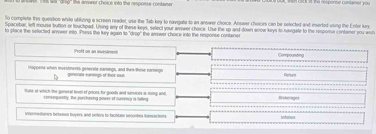 sh to answer This will 'drop' the answer choice into the response container r choice box, then click in the response container you
To complete this question while utilizing a screen reader; use the Tab key to navigate to an answer choice. Answer choices can be selected and inserted using the Enter key,
Spacebar, left mouse button or touchpad. Using any of these keys, select your answer choice. Use the up and down arrow keys to navigate to the resporise container you wish
to place the selected answer into. Press the key again to "drop" the answer choice into the response container
Profit on an investment Compounding
Happens when investments generate earnings, and then those earnings Return
generate eamings of their own
Rate at which the general level of prices for goods and services is rising and,
consequently, the purchasing power of currency is falling Brokerages
Intermediaries between buyers and sellers to facilitate secunties transactions Inflation