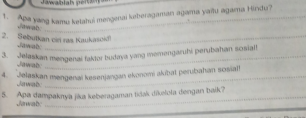 Jawablah per ta n y a 
1. Apa yang kamu ketahui mengenai keberagaman agama yaitu agama Hindu? 
Jawab: 
2. Sebutkan ciri ras Kaukasoid! 
Jawab: 
3. Jelaskan mengenai faktor budaya yang memengaruhi perubahan sosial! 
Jawab: 
4. Jelaskan mengenai kesenjangan ekonomi akibat perubahan sosial! 
Jawab: 
_ 
5. Apa dampaknya jika keberagaman tidak dikelola dengan baik? 
Jawab: 
_