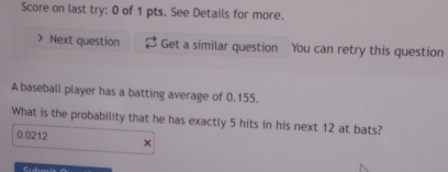 Score on last try: 0 of 1 pts. See Details for more.
Next question Get a similar question You can retry this question
A baseball player has a batting average of 0.155.
What is the probability that he has exactly 5 hits in his next 12 at bats?
0.0212