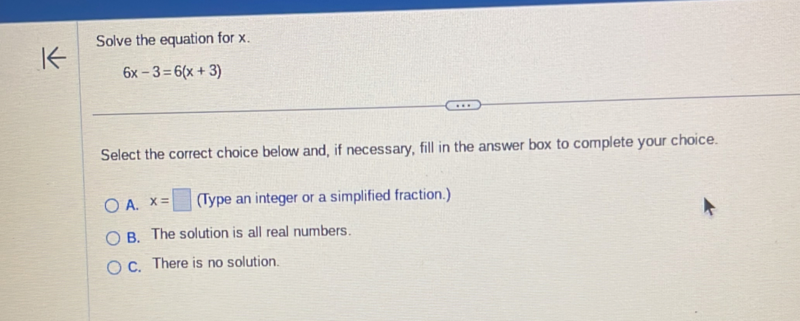 Solve the equation for x.
6x-3=6(x+3)
Select the correct choice below and, if necessary, fill in the answer box to complete your choice.
A. x=□ (Type an integer or a simplified fraction.)
B. The solution is all real numbers.
c. There is no solution.