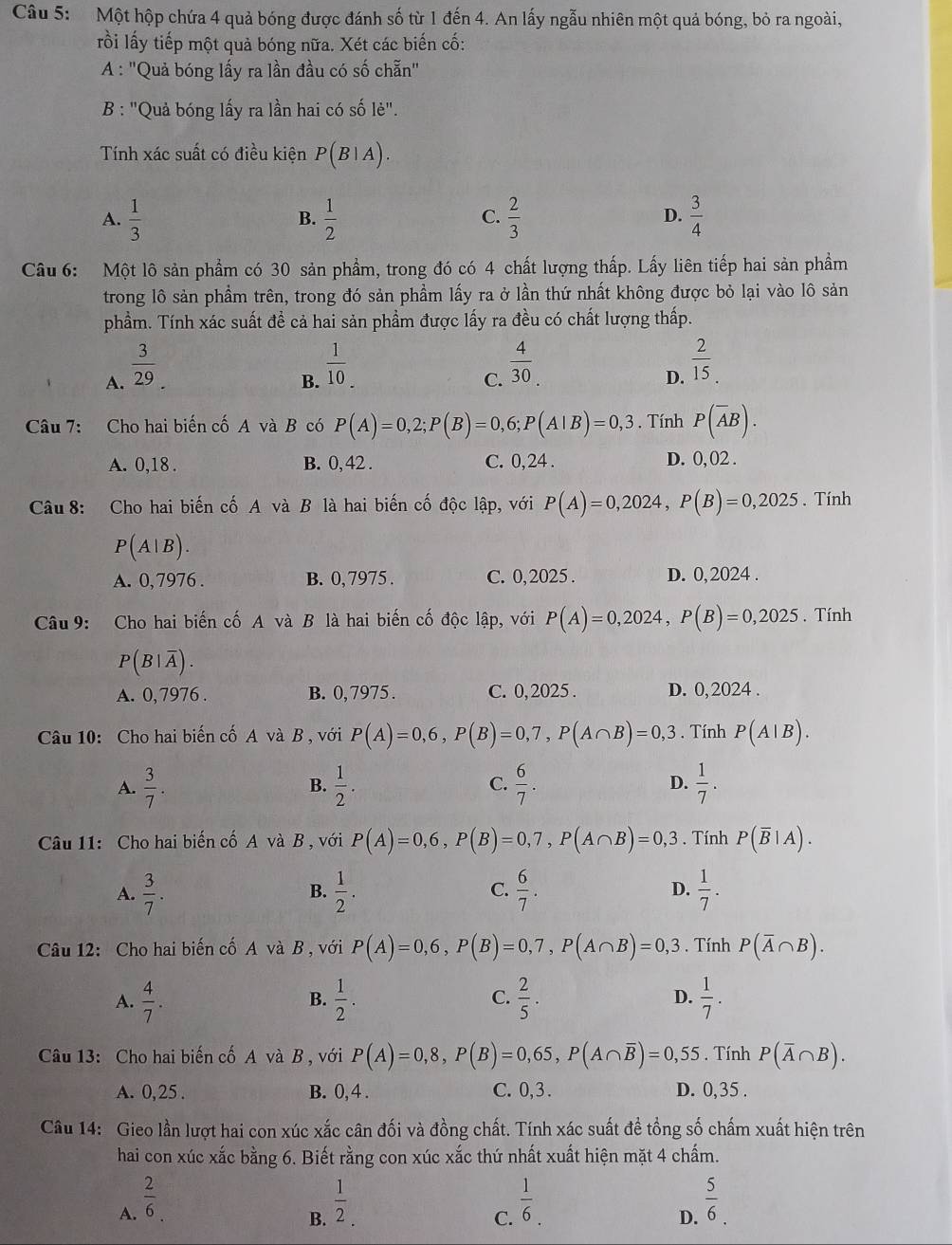 Một hộp chứa 4 quả bóng được đánh số từ 1 đến 4. An lấy ngẫu nhiên một quả bóng, bỏ ra ngoài,
lồi lấy tiếp một quả bóng nữa. Xét các biến cố:
A : ''Quả bóng lấy ra lần đầu có số chẵn"
B : ''Quả bóng lấy ra lần hai có số le''.
Tính xác suất có điều kiện P(B|A).
A.  1/3   1/2   2/3   3/4 
B.
C.
D.
Câu 6: Một lô sản phẩm có 30 sản phẩm, trong đó có 4 chất lượng thấp. Lấy liên tiếp hai sản phẩm
trong lô sản phầm trên, trong đó sản phầm lấy ra ở lần thứ nhất không được bỏ lại vào lô sản
phầm. Tính xác suất đề cả hai sản phầm được lấy ra đều có chất lượng thấp.
A.  3/29 .
B.  1/10 _.
C.  4/30 .
D.  2/15 .
Câu 7: Cho hai biến cố A và B có P(A)=0,2;P(B)=0,6;P(A|B)=0,3. Tính P(overline AB).
A. 0,18 . B. 0, 42 . C. 0, 24 . D. 0, 02 .
Câu 8: Cho hai biến cố A và B là hai biến cố độc lập, với P(A)=0,2024,P(B)=0,2025. Tính
P(A|B).
A. 0, 7976 . B. 0, 7975 . C. 0,2025 . D. 0, 2024 .
Câu 9: Cho hai biến cố A và B là hai biến cố độc lập, với P(A)=0,2024,P(B)=0,2025. Tính
P(B|overline A).
A. 0,7976 . B. 0,7975 . C. 0, 2025 . D. 0, 2024 .
Câu 10: Cho hai biến cố A và B , với P(A)=0,6,P(B)=0,7,P(A∩ B)=0,3. Tính P(A|B).
A.  3/7 .  1/2 . C.  6/7 . D.  1/7 .
B.
Câu 11: Cho hai biến cố A và B , với P(A)=0,6,P(B)=0,7,P(A∩ B)=0,3. Tính P(overline B|A).
A.  3/7 .  1/2 . C.  6/7 . D.  1/7 .
B.
Câu 12: Cho hai biến cố A và B , với P(A)=0,6,P(B)=0,7,P(A∩ B)=0,3. Tính P(overline A∩ B).
A.  4/7 .  1/2 . C.  2/5 . D.  1/7 .
B.
Câu 13: Cho hai biến cố A và B , với P(A)=0,8,P(B)=0,65,P(A∩ overline B)=0,55. Tính P(overline A∩ B).
A. 0, 25 . B. 0, 4 . C. 0,3 . D. 0,35 .
Câu 14: Gieo lần lượt hai con xúc xắc cân đối và đồng chất. Tính xác suất đề tổng số chấm xuất hiện trên
hai con xúc xắc bằng 6. Biết rằng con xúc xắc thứ nhất xuất hiện mặt 4 chấm.
A.  2/6 .  1/2 .  1/6 .  5/6 .
B.
C.
D.