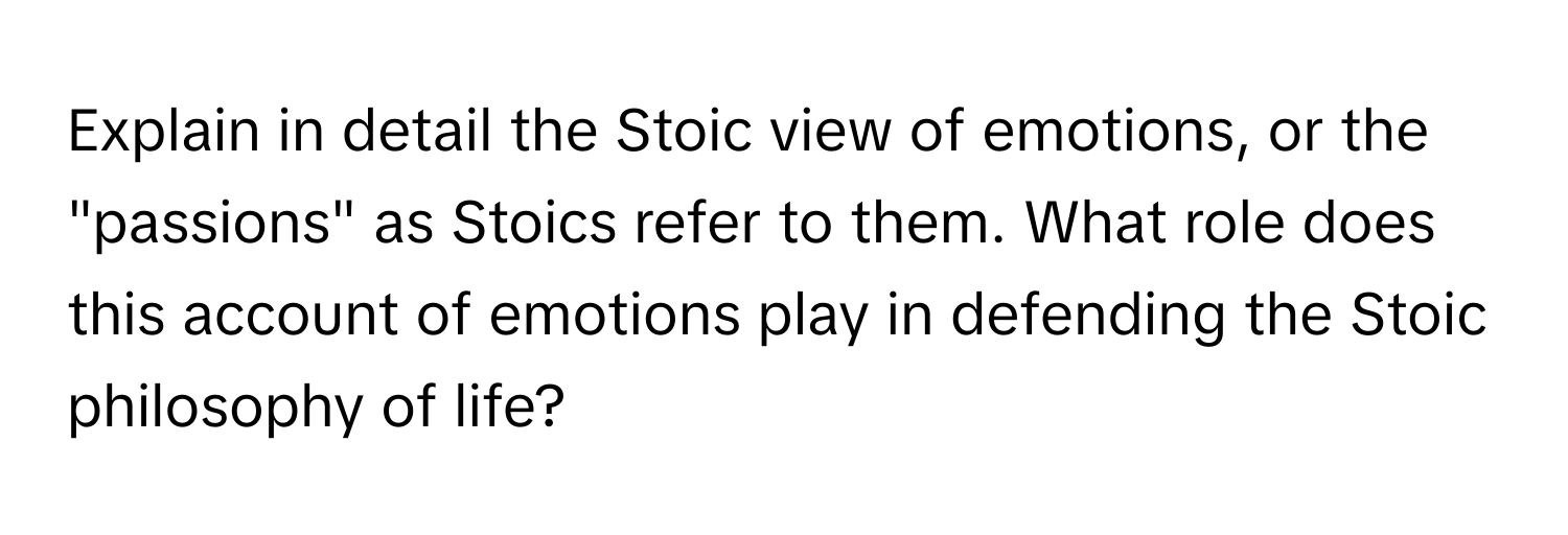 Explain in detail the Stoic view of emotions, or the "passions" as Stoics refer to them. What role does this account of emotions play in defending the Stoic philosophy of life?