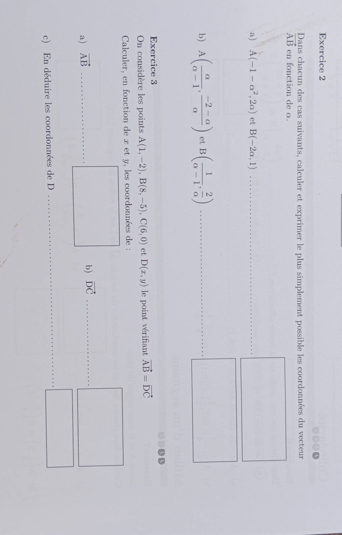 Dans chacun des cas suivants, calculer et exprimer le plus simplement possible les coordonnées du vecteur
vector AB en fonction de α. 
a) A(-1-alpha^2,2alpha ) et B(-2alpha ,1) __ 
_ 
b) A( alpha /alpha -1 , (-2-alpha )/alpha  ) et B( 1/alpha -1 , 2/alpha  )
_ 
Exercice 3 
On considère les points A(1,-2), B(8,-5), C(6,0) et D(x,y) le point vérifiant vector AB=vector DC
Calculer, en fonction de x et y, les coordonnées de : 
a) vector AB _ 
b) vector DC _ 
c) En déduire les coordonnées de D
_