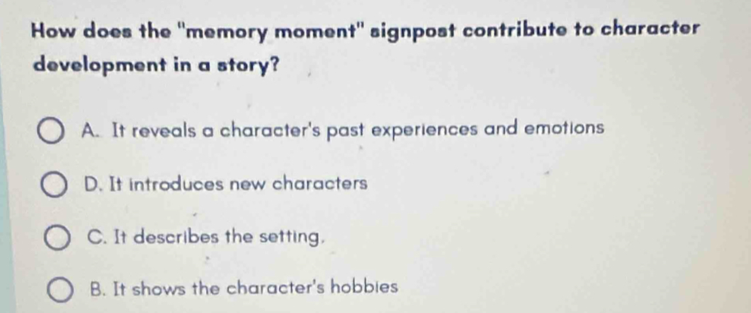 How does the "memory moment" signpost contribute to character
development in a story?
A. It reveals a character's past experiences and emotions
D. It introduces new characters
C. It describes the setting.
B. It shows the character's hobbies