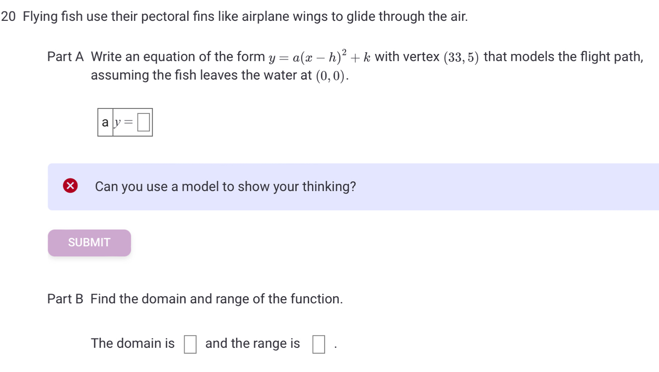 Flying fish use their pectoral fins like airplane wings to glide through the air. 
Part A Write an equation of the form y=a(x-h)^2+k with vertex (33,5) that models the flight path, 
assuming the fish leaves the water at (0,0).
a|y=□ 
Can you use a model to show your thinking? 
SUBMIT 
Part B Find the domain and range of the function. 
The domain is □ and the range is □.