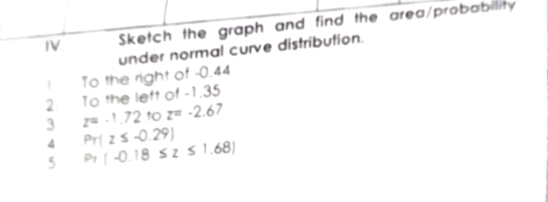 Sketch the graph and find the area/probability 
under normal curve distribution. 
I To the right of -0.44
2. To the left of -1.35
3 z=-1.72 to z=-2.67
4 Pr(z≤ -0.29)
5 P_7(-0.18≤ z≤ 1.68)