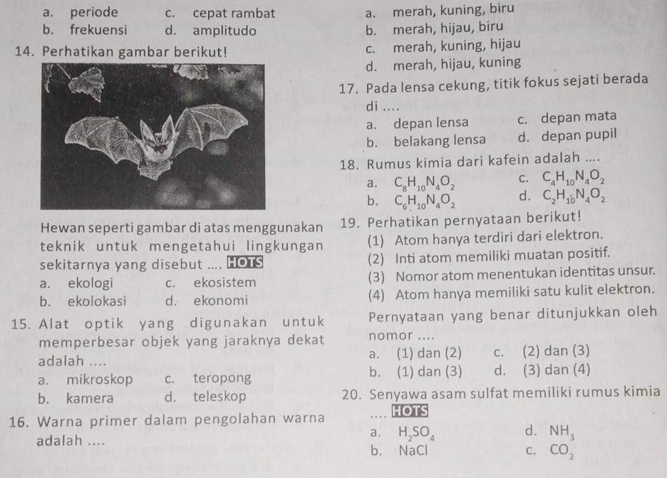 a. periode c. cepat rambat a. merah, kuning, biru
b. frekuensi d. amplitudo b. merah, hijau, biru
14. Perhatikan gambar berikut! c. merah, kuning, hijau
d. merah, hijau, kuning
17. Pada lensa cekung, titik fokus sejati berada
di ....
a. depan lensa c. depan mata
b. belakang lensa d. depan pupil
18. Rumus kimia dari kafein adalah ....
a. C_8H_10N_4O_2 C. C_4H_10N_4O_2
b. C_6H_10N_4O_2 d. C_2H_10N_4O_2
Hewan seperti gambar di atas menggunakan 19. Perhatikan pernyataan berikut!
teknik untuk mengetahui lingkungan (1) Atom hanya terdiri dari elektron.
sekitarnya yang disebut . HOTS (2) Inti atom memiliki muatan positif.
a. ekologi c. ekosistem (3) Nomor atom menentukan identitas unsur.
b. ekolokasi d. ekonomi (4) Atom hanya memiliki satu kulit elektron.
15. Alat optik yang digunakan untuk Pernyataan yang benar ditunjukkan oleh
memperbesar objek yang jaraknya dekat nomor ....
adalah .... a. (1) dan (2) c. (2) dan (3)
a. mikroskop c. teropong b. (1) dan (3) d. (3) dan (4)
b. kamera d. teleskop 20. Senyawa asam sulfat memiliki rumus kimia
16. Warna primer dalam pengolahan warna HOTS
adalah ....
a. H_2SO_4 d. NH_3
b. NaCl C. CO_2