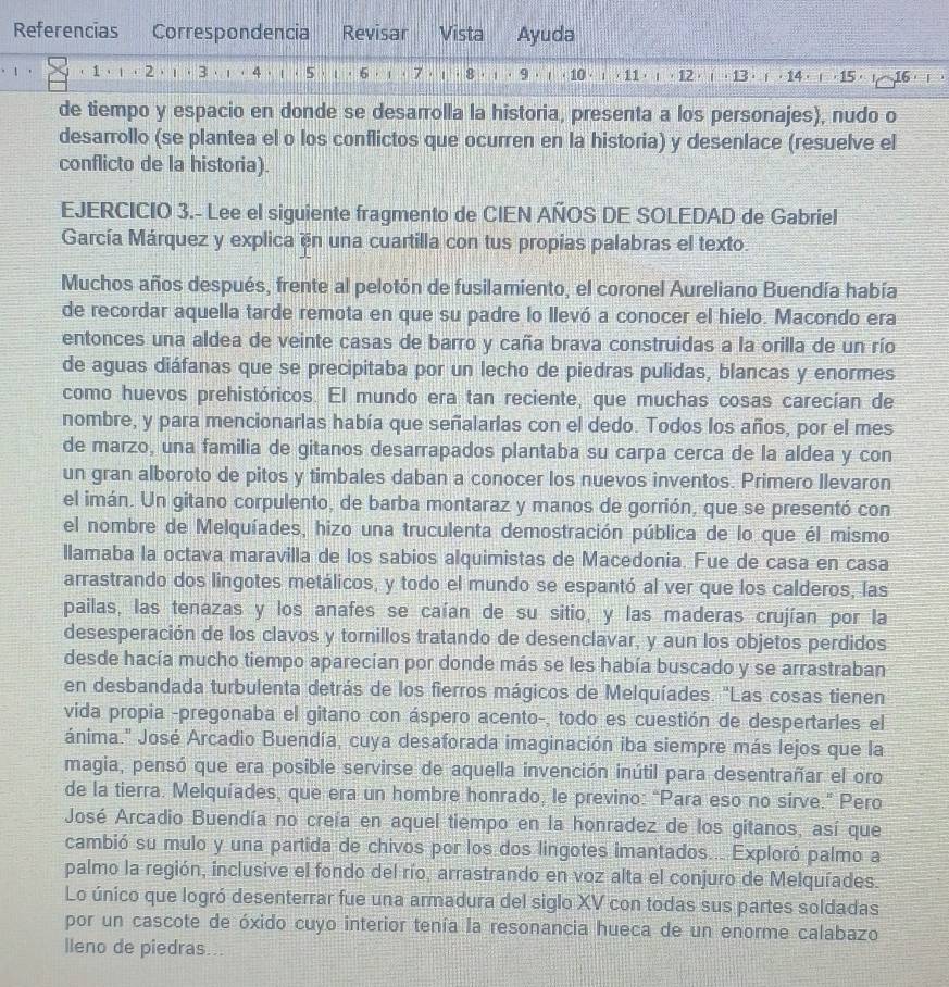 Referencias Correspondencia Revisar Vista Ayuda
1. (1 ) ι ⋅ 2 ) ι ⋅ 3) ι ⋅ 4 ) ι ⋅ 5 ) ι ⋅ 6 ) ι ( 7) ι ⋅ 8) ι ⋅ 9) ι ( 10) ; ( 11) ι , 12 ) ι , 13) i , 14) ( , 15) ! 16) i )
de tiempo y espacio en donde se desarrolla la historia, presenta a los personajes), nudo o
desarrollo (se plantea el o los conflictos que ocurren en la historia) y desenlace (resuelve el
conflicto de la historia).
EJERCICIO 3.- Lee el siguiente fragmento de CIEN AÑOS DE SOLEDAD de Gabriel
García Márquez y explica en una cuartilla con tus propias palabras el texto.
Muchos años después, frente al pelotón de fusilamiento, el coronel Aureliano Buendía había
de recordar aquella tarde remota en que su padre lo llevó a conocer el hielo. Macondo era
entonces una aldea de veinte casas de barro y caña brava construidas a la orilla de un río
de aguas diáfanas que se precipitaba por un lecho de piedras pulidas, blancas y enormes
como huevos prehistóricos. El mundo era tan reciente, que muchas cosas carecían de
nombre, y para mencionarlas había que señalarlas con el dedo. Todos los años, por el mes
de marzo, una familia de gitanos desarrapados plantaba su carpa cerca de la aldea y con
un gran alboroto de pitos y timbales daban a conocer los nuevos inventos. Primero Ilevaron
el imán. Un gitano corpulento, de barba montaraz y manos de gorrión, que se presentó con
el nombre de Melquíades, hizo una truculenta demostración pública de lo que él mismo
llamaba la octava maravilla de los sabios alquimistas de Macedonia. Fue de casa en casa
arrastrando dos lingotes metálicos, y todo el mundo se espantó al ver que los calderos, las
pailas, las tenazas y los anafes se caían de su sitio, y las maderas crujían por la
desesperación de los clavos y tornillos tratando de desenclavar, y aun los objetos perdidos
desde hacía mucho tiempo aparecían por donde más se les había buscado y se arrastraban
en desbandada turbulenta detrás de los fierros mágicos de Melquíades. "Las cosas tienen
vida propia -pregonaba el gitano con áspero acento-, todo es cuestión de despertarles el
ánima.' José Arcadio Buendía, cuya desaforada imaginación iba siempre más lejos que la
magia, pensó que era posible servirse de aquella invención inútil para desentrañar el oro
de la tierra. Melquíades, que era un hombre honrado, le previno: “Para eso no sirve.” Pero
José Arcadio Buendía no creía en aquel tiempo en la honradez de los gitanos, así que
cambió su mulo y una partida de chivos por los dos lingotes imantados... Exploró palmo a
palmo la región, inclusive el fondo del río, arrastrando en voz alta el conjuro de Melquíades.
Lo único que logró desenterrar fue una armadura del siglo XV con todas sus partes soldadas
por un cascote de óxido cuyo interior tenía la resonancia hueca de un enorme calabazo
lleno de piedras...