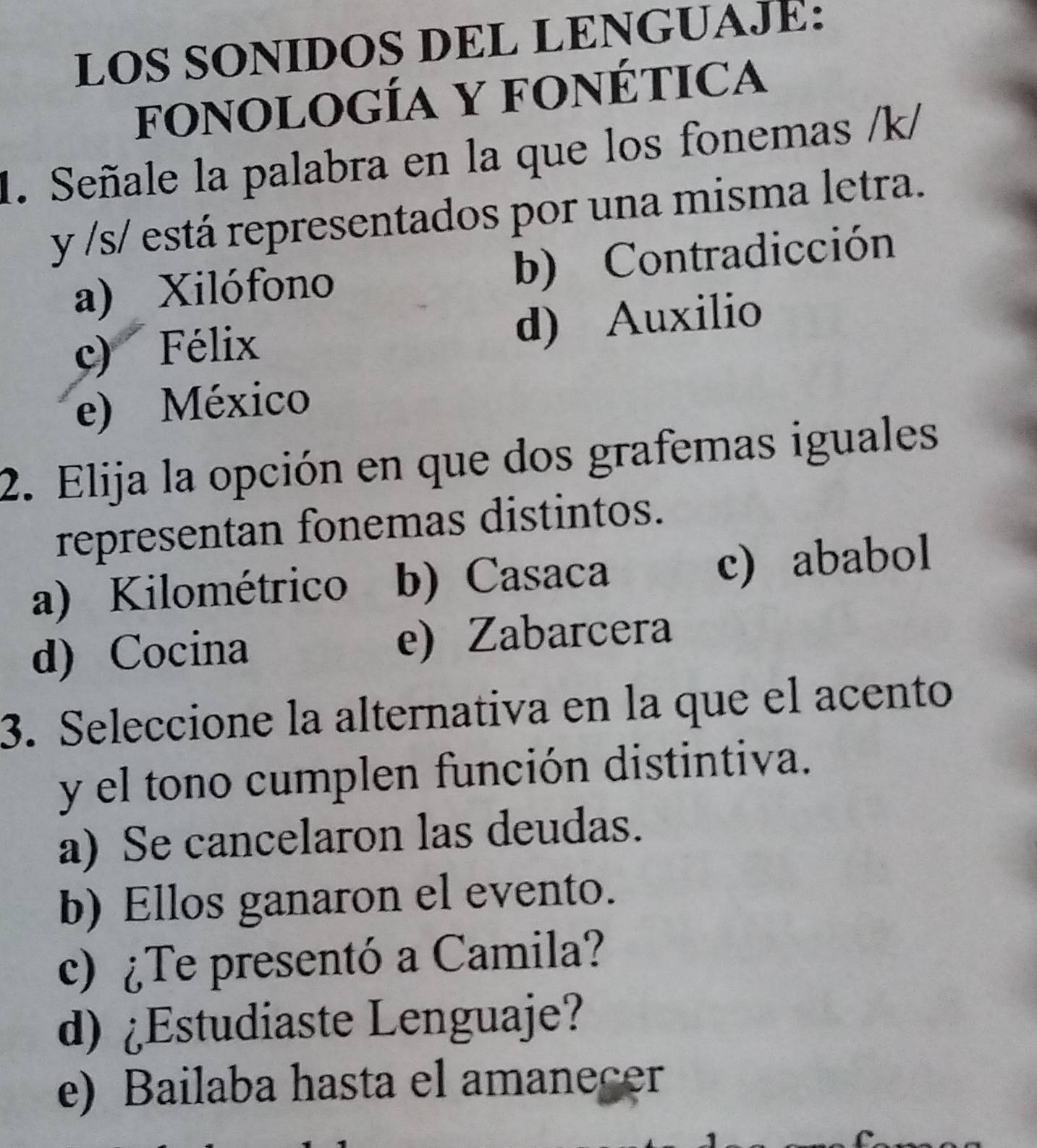 LOS SONIDOS DEL LENGUAJE:
fONOLOGÍA Y FONÉTICA
1. Señale la palabra en la que los fonemas /k/
y /s/ está representados por una misma letra.
a) Xilófono b) Contradicción
c) Félix d) Auxilio
e) México
2. Elija la opción en que dos grafemas iguales
representan fonemas distintos.
a) Kilométrico b) Casaca c) ababol
d) Cocina e) Zabarcera
3. Seleccione la alternativa en la que el acento
y el tono cumplen función distintiva.
a) Se cancelaron las deudas.
b) Ellos ganaron el evento.
c) ¿Te presentó a Camila?
d) ¿Estudiaste Lenguaje?
e) Bailaba hasta el amanecer