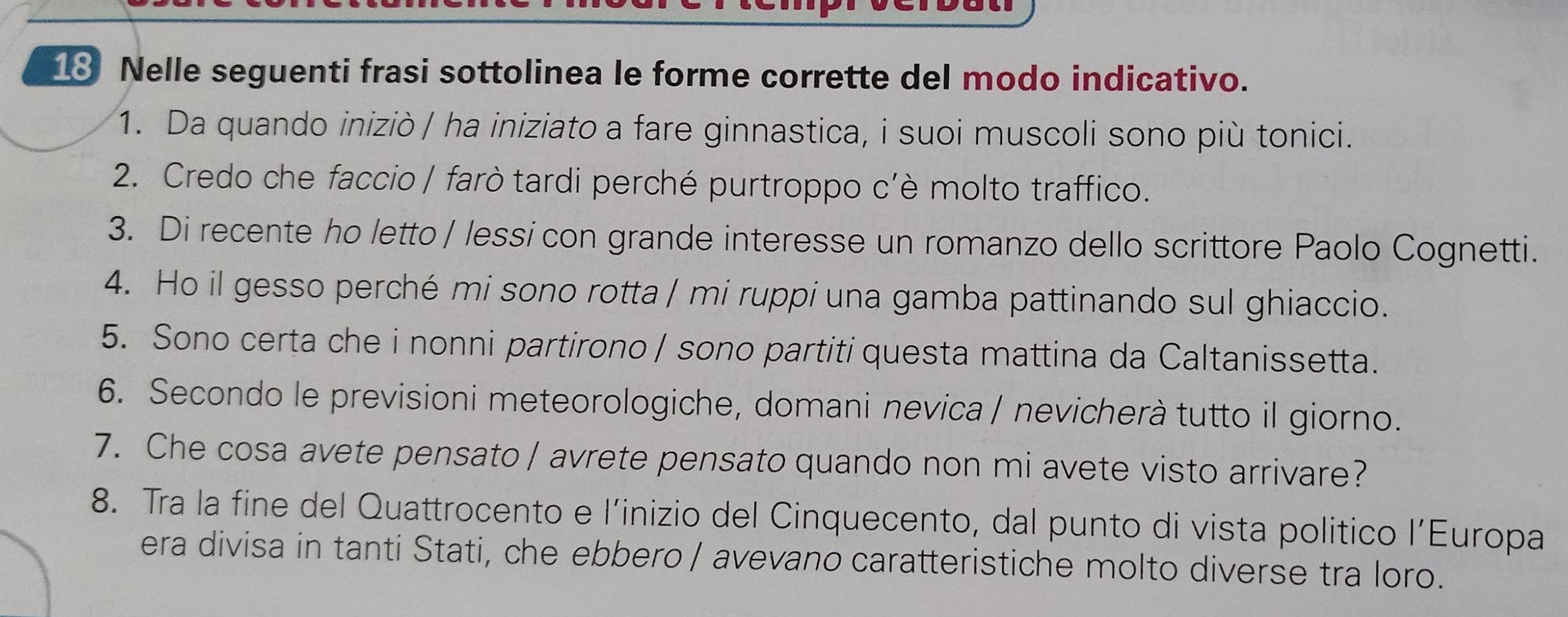 Nelle seguenti frasi sottolinea le forme corrette del modo indicativo. 
1. Da quando iniziò / ha iniziato a fare ginnastica, i suoi muscoli sono più tonici. 
2. Credo che faccio / farò tardi perché purtroppo c'è molto traffico. 
3. Di recente ho letto / lessi con grande interesse un romanzo dello scrittore Paolo Cognetti. 
4. Ho il gesso perché mi sono rotta / mi ruppi una gamba pattinando sul ghiaccio. 
5. Sono certa che i nonni partirono / sono partiti questa mattina da Caltanissetta. 
6. Secondo le previsioni meteorologiche, domani nevica / nevicherà tutto il giorno. 
7. Che cosa avete pensato / avrete pensato quando non mi avete visto arrivare? 
8. Tra la fine del Quattrocento e l’inizio del Cinquecento, dal punto di vista politico l’Europa 
era divisa in tanti Stati, che ebbero / avevano caratteristiche molto diverse tra loro.