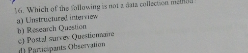 Which of the following is not a data collection melhed
a) Unstructured interview
b) Research Question
c) Postal survey Questionnaire
d) Participants Observation