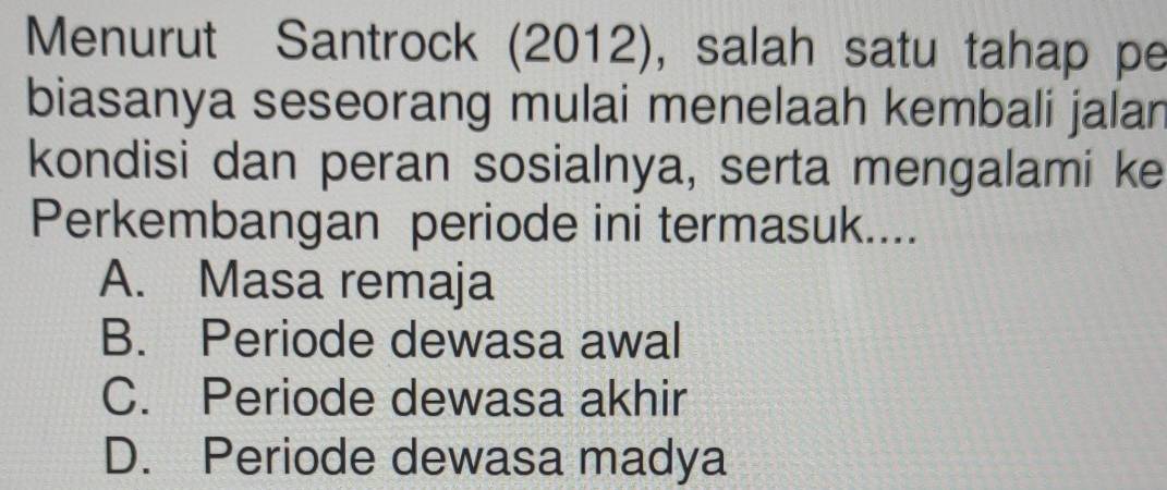 Menurut Santrock (2012), salah satu tahap pe
biasanya seseorang mulai menelaah kembali jalan
kondisi dan peran sosialnya, serta mengalami ke
Perkembangan periode ini termasuk...
A. Masa remaja
B. Periode dewasa awal
C. Periode dewasa akhir
D. Periode dewasa madya