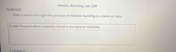 Metallic Bonding Lab CER 
PURPOSE: 
Take a penny through the process of metallic bonding to create an alloy. 
CLAIM: Explain what a metallic bond is and give on example. 
EVIDENCE