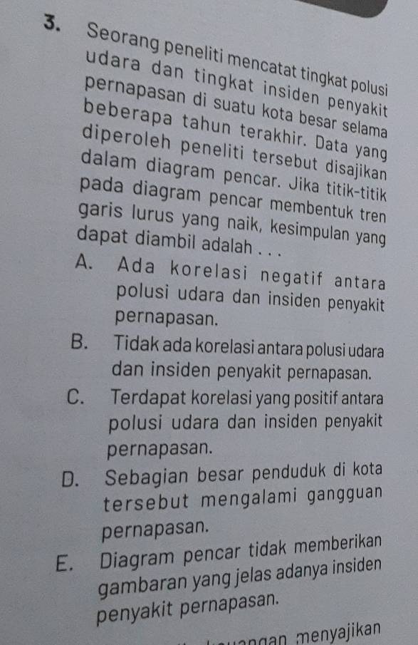 Seorang peneliti mencatat tingkat polusi
udara dan tingkat insiden penyakit.
pernapasan di suatu kota besar selama
beberapa tahun terakhir. Data yang
diperoleh peneliti tersebut disajikan 
dalam diagram pencar. Jika titik-titik
pada diagram pencar membentuk tren .
garis lurus yang naik, kesimpulan yang
dapat diambil adalah . . .
A. Ada korelasi negatif antara
polusi udara dan insiden penyakit
pernapasan.
B. Tidak ada korelasi antara polusi udara
dan insiden penyakit pernapasan.
C. Terdapat korelasi yang positif antara
polusi udara dan insiden penyakit 
pernapasan.
D. Sebagian besar penduduk di kota
tersebut mengalami gangguan 
pernapasan.
E. Diagram pencar tidak memberikan
gambaran yang jelas adanya insiden
penyakit pernapasan.
n g n menyajikan