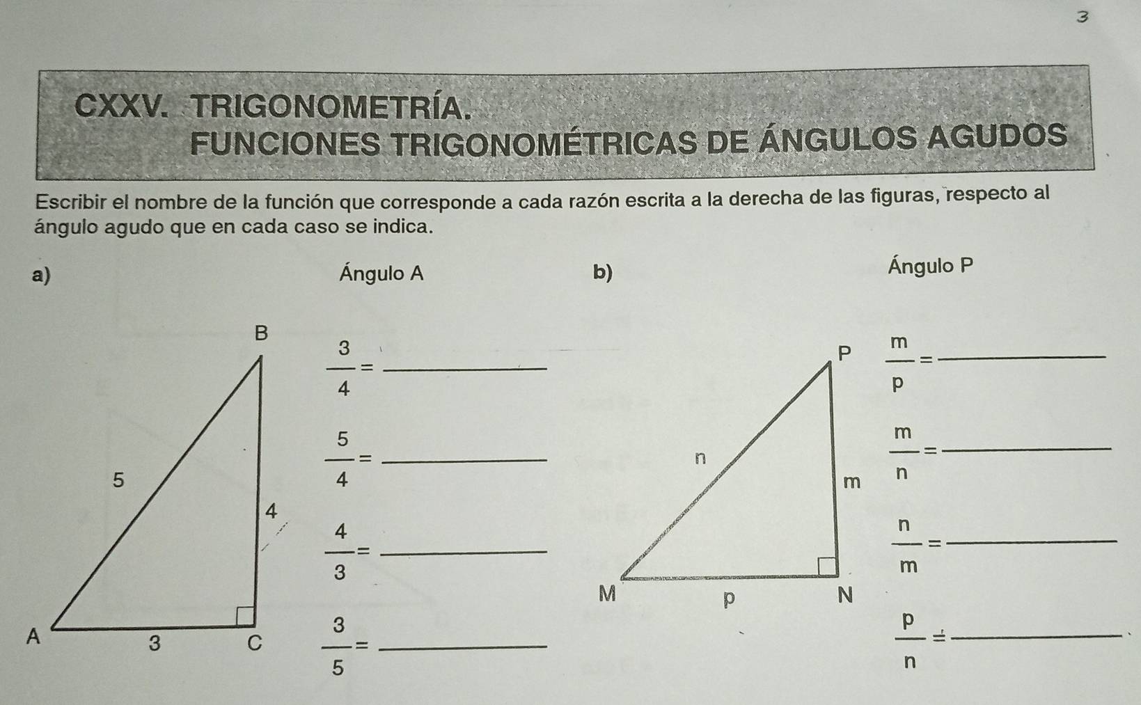 TRIGONOMETRÍA. 
FUNCIONES TRIGONOMÉTRICAS DE ÁNGULOS AGUDOS 
Escribir el nombre de la función que corresponde a cada razón escrita a la derecha de las figuras, respecto al 
ángulo agudo que en cada caso se indica. 
a) Ángulo A b) 
Ángulo P
_  3/4 =
 m/p = _ 
_  5/4 =
 m/n = _ 
_  4/3 =
_  n/m =
 3/5 = _ 
 p/n = _ 
、