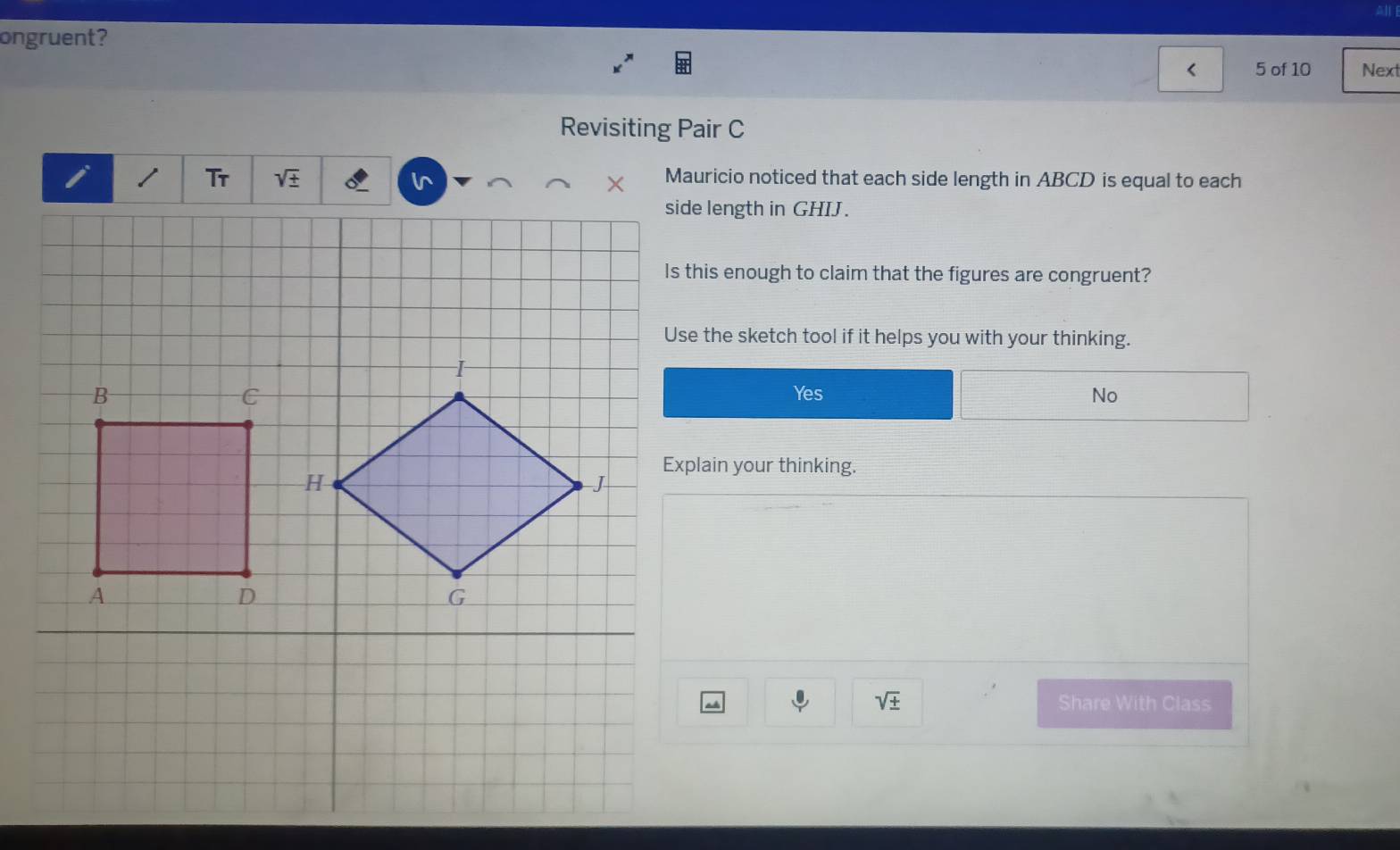 ongruent?
< 5 of 10 Next
Revisiting Pair C
i Tr sqrt(± ) Mauricio noticed that each side length in ABCD is equal to each
side length in GHIJ.
Is this enough to claim that the figures are congruent?
Use the sketch tool if it helps you with your thinking.
I
B Yes No
C
H
Explain your thinking.
J
A
D
G
sqrt(± ) Share With Class