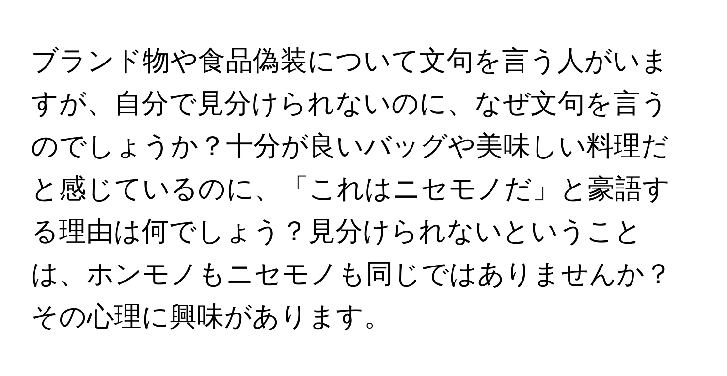 ブランド物や食品偽装について文句を言う人がいますが、自分で見分けられないのに、なぜ文句を言うのでしょうか？十分が良いバッグや美味しい料理だと感じているのに、「これはニセモノだ」と豪語する理由は何でしょう？見分けられないということは、ホンモノもニセモノも同じではありませんか？その心理に興味があります。