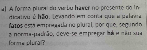 A forma plural do verbo haver no presente do in- 
dicativo é hão. Levando em conta que a palavra 
fatos está empregada no plural, por que, segundo 
a norma-padrão, deve-se empregar há e não sua 
forma plural?