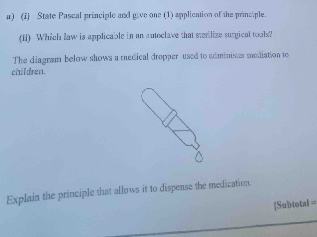 State Pascal principle and give one (1) application of the principle. 
(ii) Which law is applicable in an autoclave that sterilize surgical tools? 
The diagram below shows a medical dropper used to administer mediation to 
children. 
Explain the principle that allows it to dispense the medication. 
Subtotal =