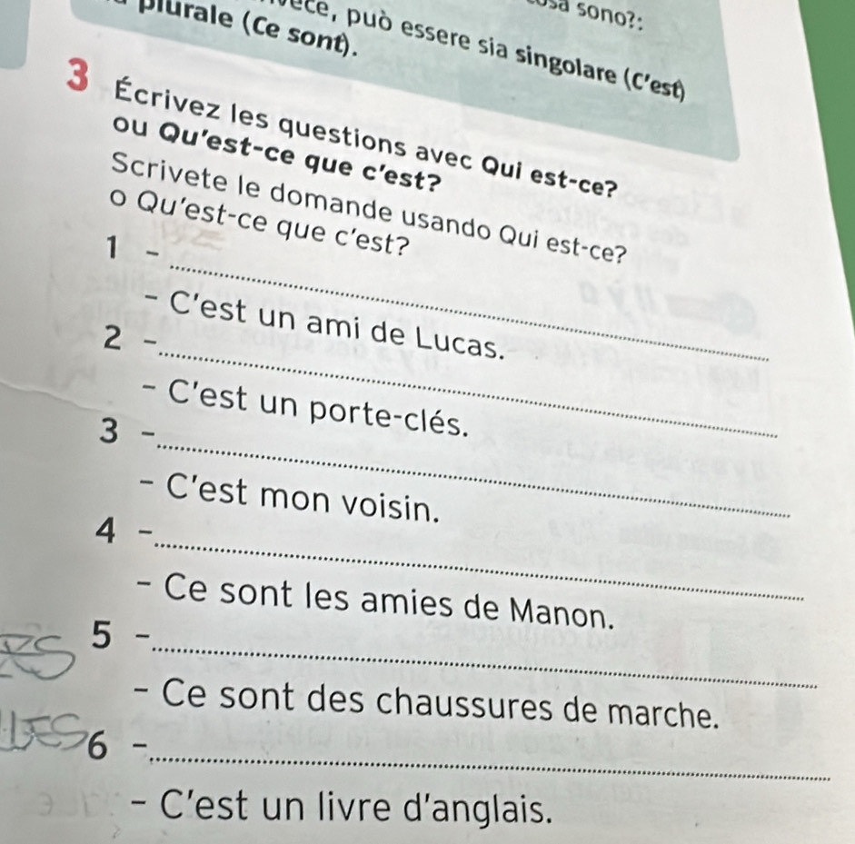 cosa sono?: 
plurale (Ce sont). 
Jece, può essere sia singolare (C'est 
3 Écrivez les questions avec Qui est-ce? 
ou Qu'est-ce que c'est? 
_ 
Scrivete le domande usando Qui est-ce? 
o Qu'est-ce que c'est? 
1 - 
_ 
- C'est un ami de Lucas. 
2 - 
_ 
- C'est un porte-clés. 
3 - 
- C'est mon voisin. 
_ 
4 - 
- Ce sont les amies de Manon. 
_ 
5 - 
- Ce sont des chaussures de marche. 
6 -_ 
- C'est un livre d'anglais.