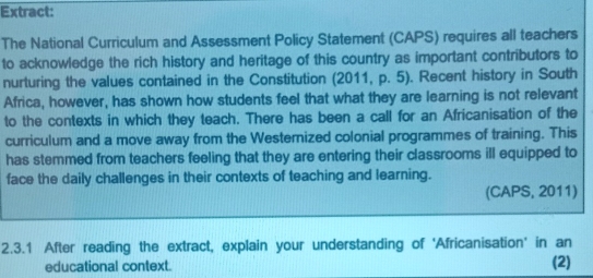 Extract: 
The National Curriculum and Assessment Policy Statement (CAPS) requires all teachers 
to acknowledge the rich history and heritage of this country as important contributors to 
nurturing the values contained in the Constitution (2011, p. 5). Recent history in South 
Africa, however, has shown how students feel that what they are learning is not relevant 
to the contexts in which they teach. There has been a call for an Africanisation of the 
curriculum and a move away from the Westernized colonial programmes of training. This 
has stemmed from teachers feeling that they are entering their classrooms ill equipped to 
face the daily challenges in their contexts of teaching and learning. 
(CAPS, 2011) 
2.3.1 After reading the extract, explain your understanding of 'Africanisation' in an 
educational context. (2)