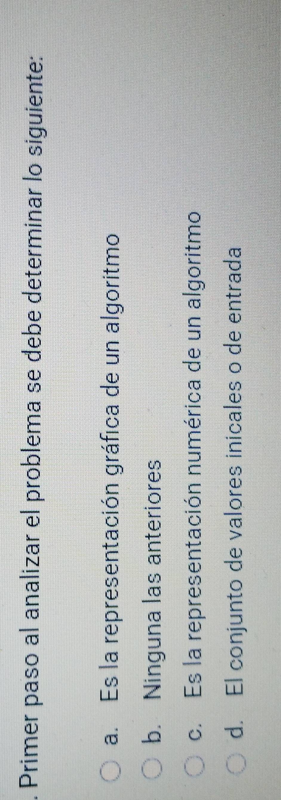 Primer paso al analizar el problema se debe determinar lo siguiente:
a. Es la representación gráfica de un algoritmo
b. Ninguna las anteriores
c. Es la representación numérica de un algoritmo
d. El conjunto de valores inicales o de entrada