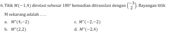 Titik M(-1,4) dirotasi sebesar 180° kemudian ditranslasi dengan beginpmatrix -3 2endpmatrix. Bayangan titik
M sekarang adalah . . . .
a. M''(4,-2) C. M''(-2,-2)
b. M''(2,2) d. M''(-2,4)