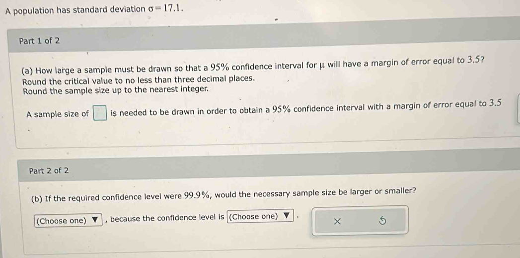 A population has standard deviation sigma =17.1. 
Part 1 of 2 
(a) How large a sample must be drawn so that a 95% confidence interval for μ will have a margin of error equal to 3.5? 
Round the critical value to no less than three decimal places. 
Round the sample size up to the nearest integer. 
A sample size of □ is needed to be drawn in order to obtain a 95% confidence interval with a margin of error equal to 3.5
Part 2 of 2 
(b) If the required confidence level were 99.9%, would the necessary sample size be larger or smaller? 
(Choose one) , because the confidence level is (Choose one) 
×