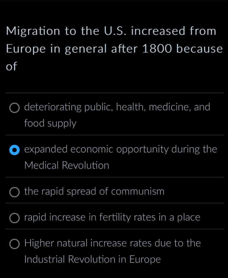 Migration to the U.S. increased from 
Europe in general after 1800 because 
of 
_ 
deteriorating public, health, medicine, and 
food supply 
_ 
expanded economic opportunity during the 
Medical Revolution 
_ 
the rapid spread of communism 
_ 
_ 
_ 
rapid increase in fertility rates in a place 
__ 
_ 
Higher natural increase rates due to the 
Industrial Revolution in Europe