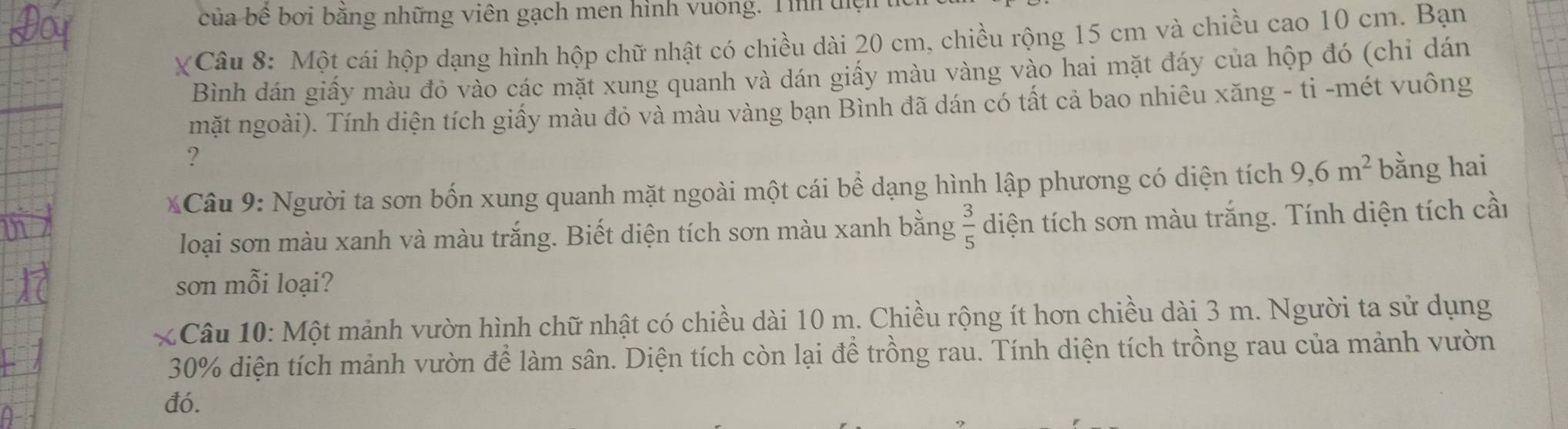 của bê bởi băng những viên gạch men hình vuởng. Tìh t 
XCâu 8: Một cái hộp dạng hình hộp chữ nhật có chiều dài 20 cm, chiều rộng 15 cm và chiều cao 10 cm. Bạn 
Bình dán giấy màu đỏ vào các mặt xung quanh và dán giấy màu vàng vào hai mặt đáy của hộp đó (chỉ dán 
mặt ngoài). Tính diện tích giấy màu đỏ và màu vàng bạn Bình đã dán có tất cả bao nhiêu xăng - ti -mét vuông 
? 
* Câu 9: Người ta sơn bốn xung quanh mặt ngoài một cái bể dạng hình lập phương có diện tích 9, 6m^2 bằng hai 
loại sơn màu xanh và màu trắng. Biết diện tích sơn màu xanh bằng  3/5  diện tích sơn màu trắng. Tính diện tích cầi 
sơn mỗi loại? 
* Câu 10: Một mảnh vườn hình chữ nhật có chiều dài 10 m. Chiều rộng ít hơn chiều dài 3 m. Người ta sử dụng
30% diện tích mảnh vườn để làm sân. Diện tích còn lại để trồng rau. Tính diện tích trồng rau của mảnh vườn 
đó.