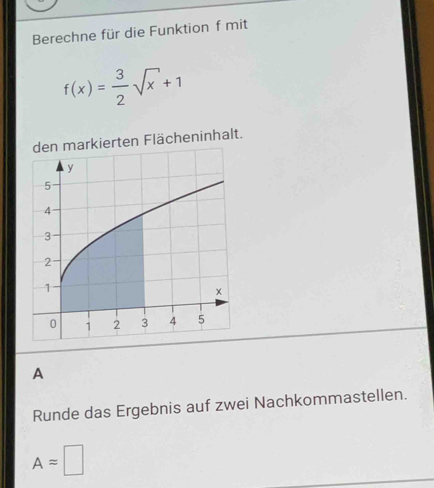 Berechne für die Funktion f mit
f(x)= 3/2 sqrt(x)+1
en Flächeninhalt. 
A 
Runde das Ergebnis auf zwei Nachkommastellen.
Aapprox □