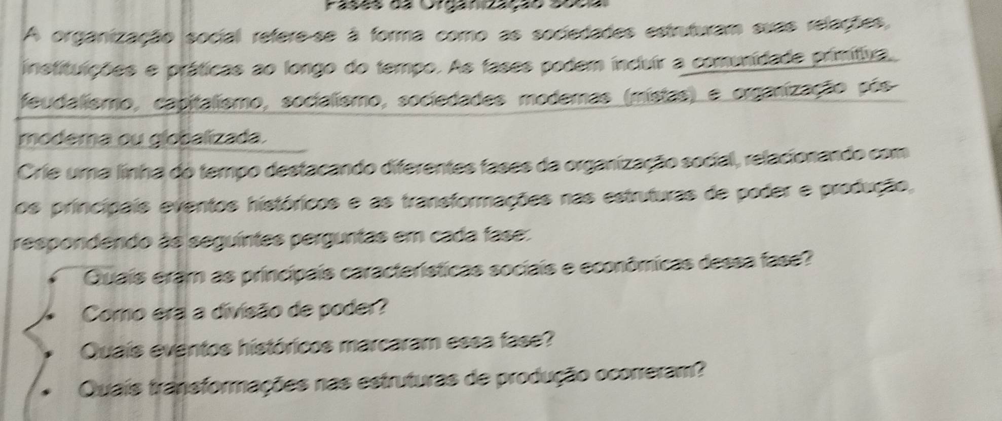 Pasãs ds Oreaneação asça 
A organização social refere-se à forma como as sociedades estruturam suas relações, 
instituições e práticas ao longo do tempo. As fases podem incluir a comunidade primitiva, 
feudalismo, capitalismo, socialismo, sociedades modemas (mistas) e organização pós 
modema ou globalizada. 
Crie uma linha do tempo destacando diferentes tases da organização social, relacionando com 
os principais eventos históricos e as transformações nas estruturas de poder e produção, 
respondendo às seguíntes perguntas em cada fase: 
Quais eram as principais características sociais e econômicas dessa fase? 
Como era a divisão de poder? 
Quais eventos históricos marcaram essa fase? 
Quais transformações nas estruturas de produção ocorreram?