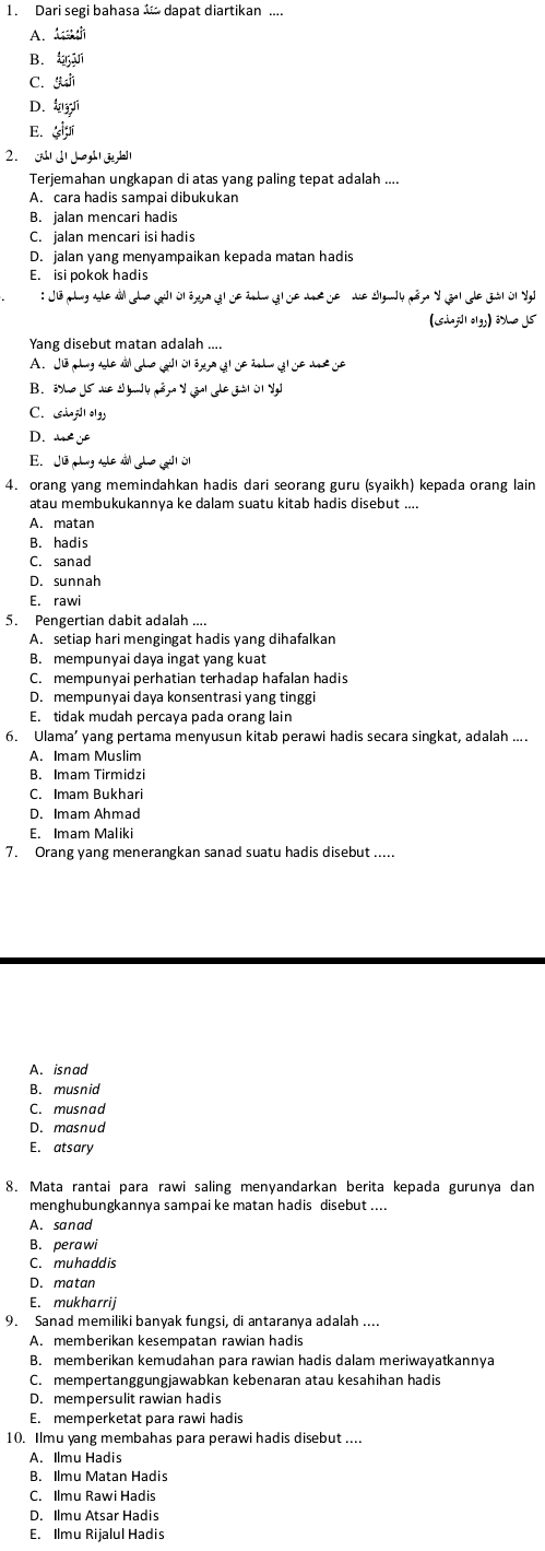 Dari segi bahasa “ dapat diartikan ....
A. A=30°
B. 4_5^(3J1)
C. SLM
D. 4ny^1
E. 25°
2. G J| Joh | j,bl|
Terjemahan ungkapan di atas yang paling tepat adalah ....
B. jalan mencari hadis
C. jalan mencari isi hadis
D. jalan yang menyampaikan kepada matan hadis
E. isi pokok hadis
:Ju_(L)+u_(sd__u_4diu_3Delta _yDelta _1
(siuj101gs)issuis
Yang disebut matan adalah ....
A. Jib,Ly,ubiuils,mu ,Jion,a,y,isin i
B. 33ln oJ5wolymound4m^3y^3eals=33101yJ
C. ciuj]|oly
D. . -4x°
E. Jib,L,∠ I,Lciin,Le,JI
4. orang yang memindahkan hadis dari seorang guru (syaikh) kepada orang lain
atau membukukannya ke dalam suatu kitab hadis disebut ....
A. matan
B. hadis
C. sanad
D. sunnah
E. rawi
5. Pengertian dabit adalah ....
A. setiap hari mengingat hadis yang dihafalkan
B. mempunyai daya ingat yang kuat
C. mempunyai perhatian terhadap hafalan hadis
D. mempunyai daya konsentrasi yang tinggi
E. tidak mudah percaya pada orang lain
6. Ulama’ yang pertama menyusun kitab perawi hadis secara singkat, adalah ....
A. Imam Muslim
B. Imam Tirmidzi
C. Imam Bukhari
D. Imam Ahmad
E. Imam Maliki
7. Orang yang menerangkan sanad suatu hadis disebut .....
A. isnad
B. musnid
C. musnad
D. masnud
E. atsary
8. Mata rantai para rawi saling menyandarkan berita kepada gurunya dan
menghubungkannya sampai ke matan hadis disebut ....
A. sanad
B. perawi
C. muhaddis
D. matan
E. mukharrij
9. Sanad memiliki banyak fungsi, di antaranya adalah ....
A. memberikan kesempatan rawian hadis
B. memberikan kemudahan para rawian hadis dalam meriwayatkannya
C. mempertanggungjawabkan kebenaran atau kesahihan hadis
D. mempersulit rawian hadis
E. memperketat para rawi hadis
10. Ilmu yang membahas para perawi hadis disebut ....
A. Ilmu Hadis
B. Ilmu Matan Hadis
C. Ilmu Rawi Hadis
D. Ilmu Atsar Hadis
E. Ilmu Rijalul Hadis