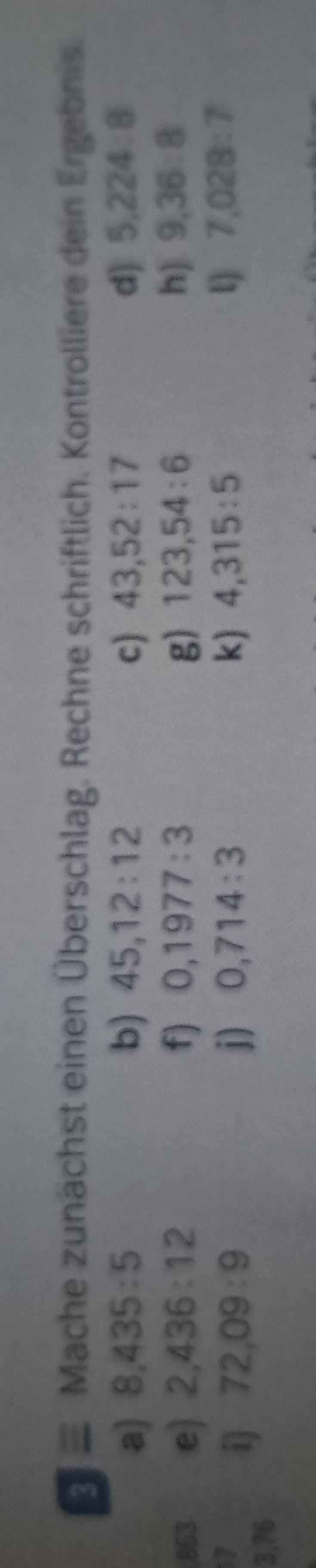 ≡ Mache zunächst einen Überschlag. Rechne schriftlich. Kontrolliere dein Ergebnis. 
a) 8,435:5 b) 45, 12:12 c) 43, 52:17 d) 5,224:8
863 e) 2,436:12 f) 0,1977:3 g) 123, 54:6 h) 9,36:8
17 
i) 72,09:9 j) 0,714:3 k) 4,315:5 l) 7,028:7
3,76