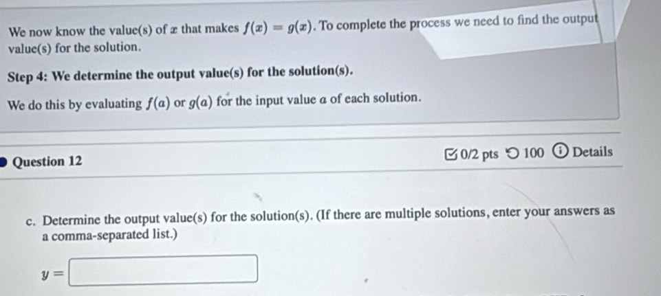 We now know the value(s) of xthat makes f(x)=g(x). To complete the process we need to find the output 
value(s) for the solution. 
Step 4 : We determine the output value(s) for the solution(s). 
We do this by evaluating f(a) or g(a) for the input value a of each solution. 
Question 12 0/2 pts つ 100 ⓘ Details 
c. Determine the output value(s) for the solution(s). (If there are multiple solutions, enter your answers as 
a comma-separated list.)
y=□