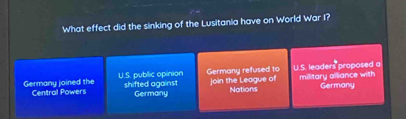 What effect did the sinking of the Lusitania have on World War I?
Germany joined the U.S. public opinion Germany refused to U.S. leaders proposed a
Central Powers shifted against join the League of military alliance with Germany
Germany Nations