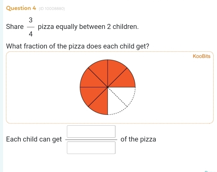 (ID 10008880) 
Share  3/4  pizza equally between 2 children. 
What fraction of the pizza does each child get? 
KooBits 
Each child can get  □ /□   of the pizza