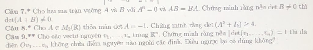 Câu 7.* Cho hai ma trận vuông A và B với A^6=0 và AB=BA. Chứng minh rằng nếu det B!= 0 thì 
det (A+B)!= 0. 
Câu 8.* Cho A∈ M_2(R) thỏa mān det A=-1. Chứng minh rằng det (A^2+I_2)≥ 4. 
Câu 9.** Cho các vectơ nguyên v_1,..., v_n trong R^n. Chứng minh rằng nếu |det(v_1,...,v_n)|=1 thì đa 
diện Ov_1...v_n không chứa điểm nguyên nào ngoài các đỉnh. Điều ngược lại có đúng không?