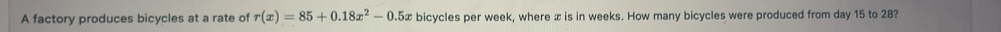 A factory produces bicycles at a rate of r(x)=85+0.18x^2-0.5x bicycles per week, where x is in weeks. How many bicycles were produced from day 15 to 28?