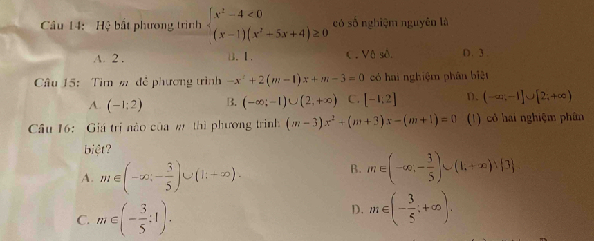 Hệ bất phương trình beginarrayl x^2-4<0 (x-1)(x^2+5x+4)≥ 0endarray. có số nghiệm nguyên là
A. 2. B. 1. C. Vô số. D. 3.
Câu 15: Tìm m đề phương trình -x^2+2(m-1)x+m-3=0 có hai nghiệm phân biệt
A. (-1;2) (-∈fty ;-1)∪ (2;+∈fty ) C. [-1:2] D、 (-∈fty ;-1]∪ [2;+∈fty )
B.
Câu 16: Giá trị nào của m thì phương trình (m-3)x^2+(m+3)x-(m+1)=0 (1) có hai nghiệm phân
biệt?
A. m∈ (-∈fty ;- 3/5 )∪ (1;+∈fty ).
B. m∈ (-∈fty ;- 3/5 )∪ (1;+∈fty )vee  3.
C. m∈ (- 3/5 ;1).
D. m∈ (- 3/5 ;+∈fty ).