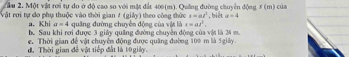 ầu 2. Một vật rơi tự do ở độ cao so với mặt đất 400 (m). Quãng đường chuyển động 8 (m) của
vật rơi tự do phụ thuộc vào thời gian 1 (giây) theo công thức s=at^2 , biết a=4
a. Khi a=4 quãng đường chuyển động của vật là s=at^2.
b. Sau khi rơi được 3 giây quãng đường chuyển động của vật là 24 m.
c. Thời gian đề vật chuyển động được quãng đường 100 m là 5giây.
d. Thời gian đề vật tiếp đất là 10 giây.