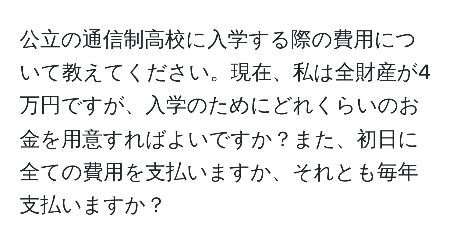 公立の通信制高校に入学する際の費用について教えてください。現在、私は全財産が4万円ですが、入学のためにどれくらいのお金を用意すればよいですか？また、初日に全ての費用を支払いますか、それとも毎年支払いますか？