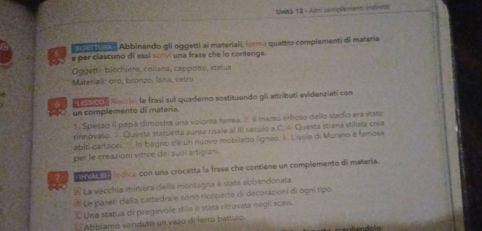 Unità 13 - Altri complementi indiretti 
aa i e Abbinando gli oggetti ai materiali, forma quattro complementi di materia 
e per ciascuno di essi scrivi una frase che lo contenga. 
Oggettí: bicchiere, collana, cappotto, statua 
Materiali: oro, bronzo, lana, vetro 
atessidon Riscrivi le frasi sul quaderno sostituendo gli attributi evidenziati con 
un complemento di materia. 
1. Spesso il papà dimostra una volontà ferrea. 2. Il manto erboso dello stadio era stato 
rinnovato. 3. Questa statuetta aurea risale al III secolo a.C. 4. Questa strana stilista crea 
abiti cartacei. ''', In bagno cè un nuovo mobiletto ligneo. 6. L'isola di Murano è famosa 
per le creazioni vitrée del suoi artigiani. 
7 v a indica con una crocetta la frase che contiene un complemento di materia. 
À La vecchia miniera della montagna è stata abbandonata. 
Le pareti della cattedrale sono ricoperte di decorazioni di ogni tipo. 
& Una statua di pregevole stile è stàta ritrovata negli scavi. 
D Abbíamo venduto un vaso di ferro battuto.